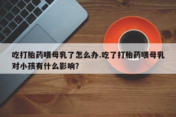 私下卖打胎药的联系方式,吃打胎药喂母乳了怎么办.吃了打胎药喂母乳对小孩有什么影响?