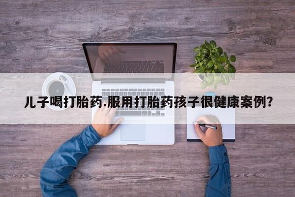 私下卖打胎药的联系方式，儿子喝打胎药.服用打胎药孩子很健康案例？