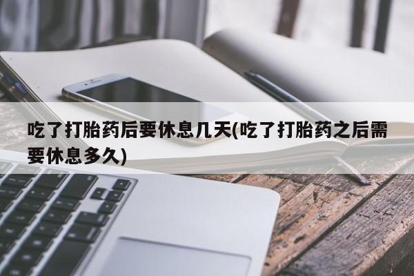 私下卖打胎药的联系方式，吃了打胎药后要休息几天(吃了打胎药之后需要休息多久)