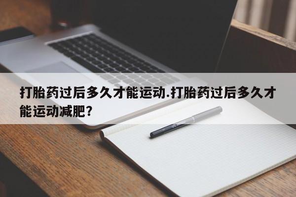私下卖打胎药的联系方式，打胎药过后多久才能运动.打胎药过后多久才能运动减肥？