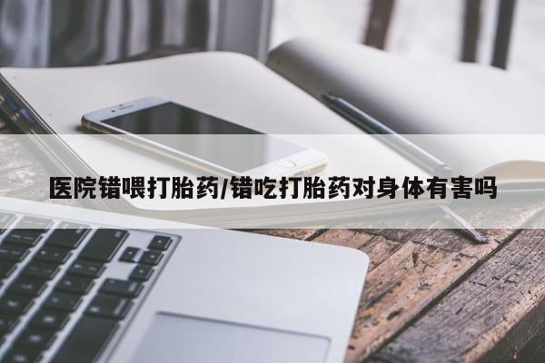 私下卖打胎药的联系方式，医院错喂打胎药/错吃打胎药对身体有害吗
