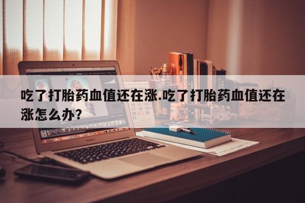 私下卖打胎药的联系方式，吃了打胎药血值还在涨.吃了打胎药血值还在涨怎么办？
