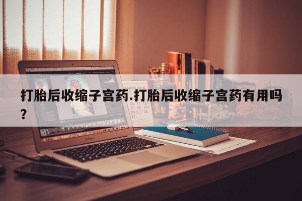 私下卖打胎药的联系方式，打胎后收缩子宫药.打胎后收缩子宫药有用吗？