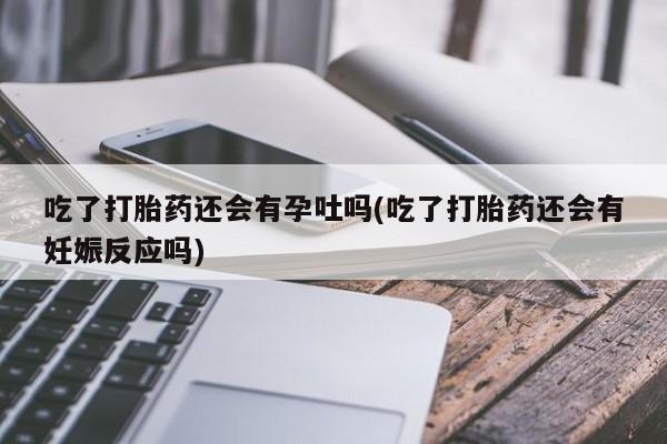 私下卖打胎药的联系方式，吃了打胎药还会有孕吐吗(吃了打胎药还会有妊娠反应吗)