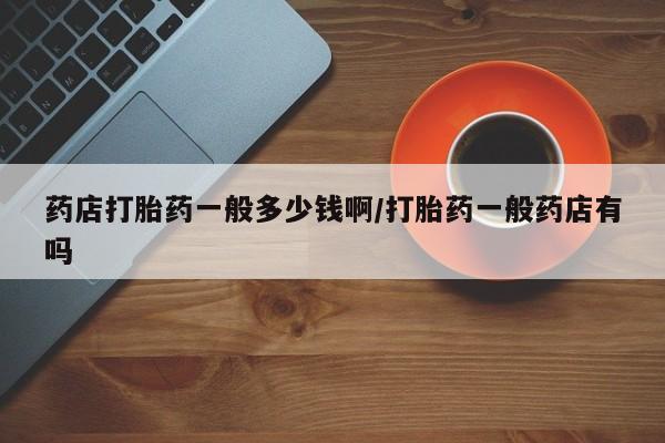私下卖打胎药的联系方式，药店打胎药一般多少钱啊/打胎药一般药店有吗