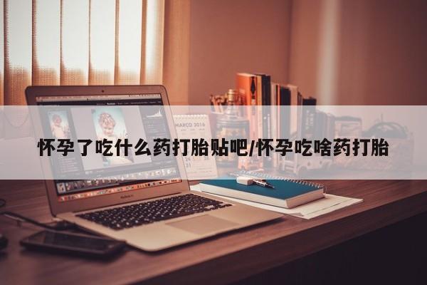 私下卖打胎药的联系方式，怀孕了吃什么药打胎贴吧/怀孕吃啥药打胎
