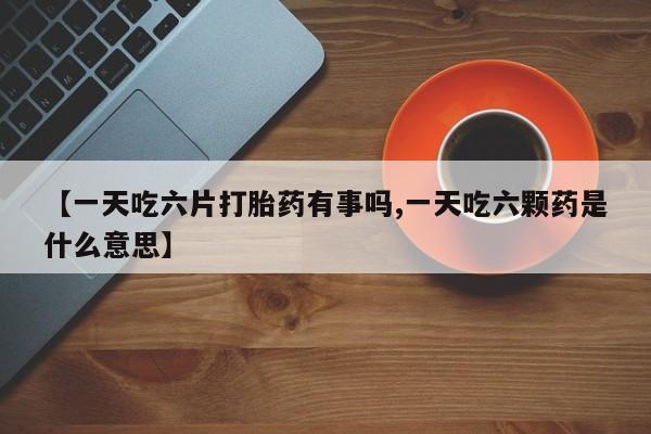 私下卖打胎药的联系方式，【一天吃六片打胎药有事吗,一天吃六颗药是什么意思】