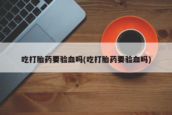 私下卖打胎药的联系方式，吃打胎药要验血吗(吃打胎药要验血吗)