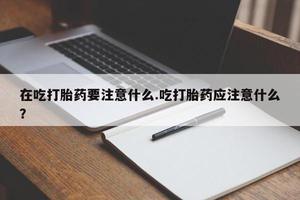 私下卖打胎药的联系方式，在吃打胎药要注意什么.吃打胎药应注意什么？