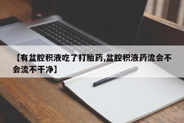 私下卖打胎药的联系方式，【有盆腔积液吃了打胎药,盆腔积液药流会不会流不干净】