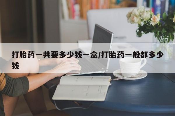 私下卖打胎药的联系方式，打胎药一共要多少钱一盒/打胎药一般都多少钱