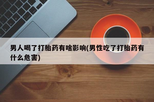 私下卖打胎药的联系方式，男人喝了打胎药有啥影响(男性吃了打胎药有什么危害)