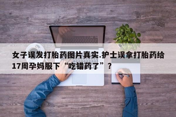 私下卖打胎药的联系方式，女子误发打胎药图片真实.护士误拿打胎药给17周孕妈服下“吃错药了”？