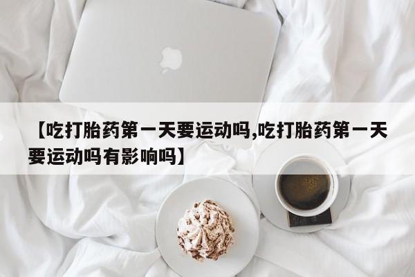 私下卖打胎药的联系方式，【吃打胎药第一天要运动吗,吃打胎药第一天要运动吗有影响吗】