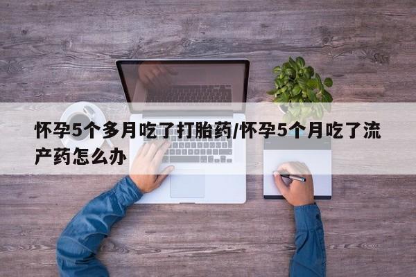 私下卖打胎药的联系方式,怀孕5个多月吃了打胎药/怀孕5个月吃了流产药怎么办