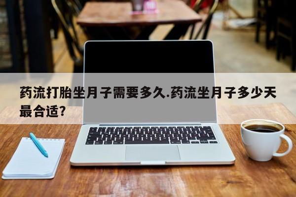 私下卖打胎药的联系方式，药流打胎坐月子需要多久.药流坐月子多少天最合适？