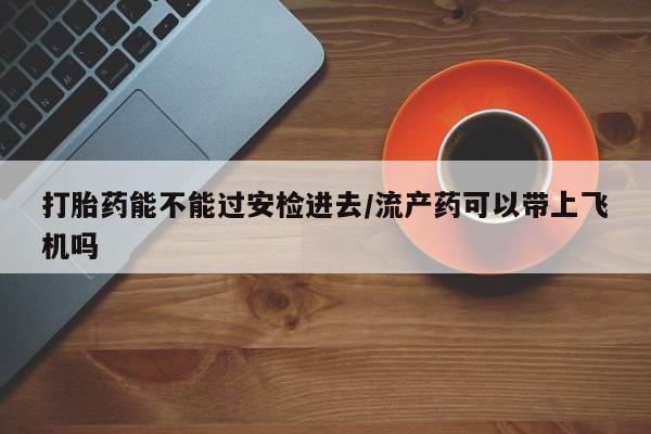 私下卖打胎药的联系方式,打胎药能不能过安检进去/流产药可以带上飞机吗