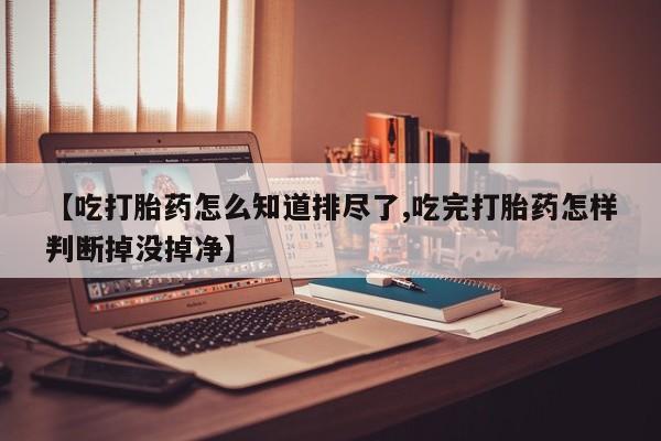 私下卖打胎药的联系方式，【吃打胎药怎么知道排尽了,吃完打胎药怎样判断掉没掉净】