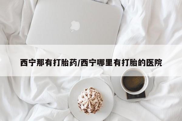 私下卖打胎药的联系方式，西宁那有打胎药/西宁哪里有打胎的医院