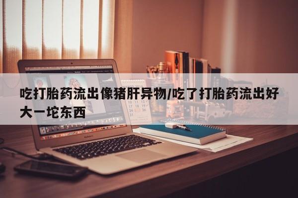 私下卖打胎药的联系方式，吃打胎药流出像猪肝异物/吃了打胎药流出好大一坨东西