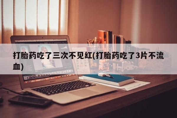 私下卖打胎药的联系方式，打胎药吃了三次不见红(打胎药吃了3片不流血)
