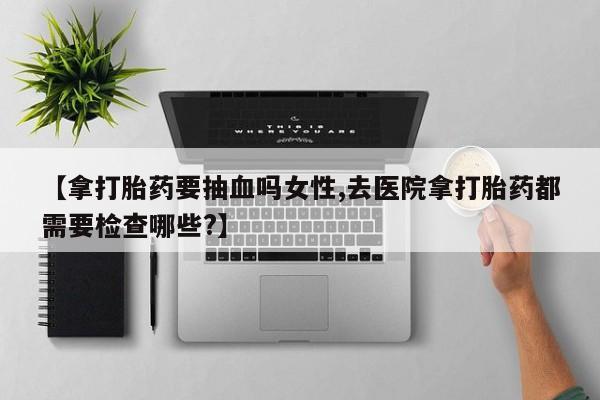 私下卖打胎药的联系方式，【拿打胎药要抽血吗女性,去医院拿打胎药都需要检查哪些?】