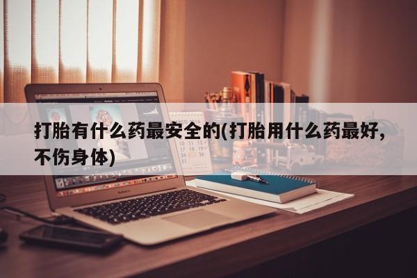 私下卖打胎药的联系方式，打胎有什么药最安全的(打胎用什么药最好,不伤身体)