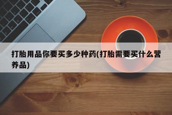 私下卖打胎药的联系方式，打胎用品你要买多少种药(打胎需要买什么营养品)