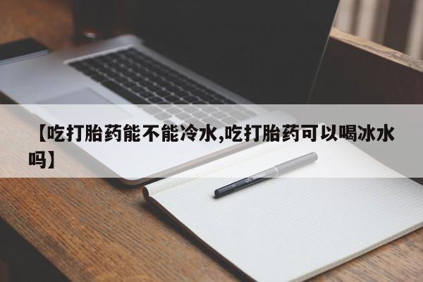 私下卖打胎药的联系方式，【吃打胎药能不能冷水,吃打胎药可以喝冰水吗】