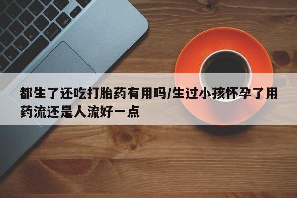 私下卖打胎药的联系方式，都生了还吃打胎药有用吗/生过小孩怀孕了用药流还是人流好一点