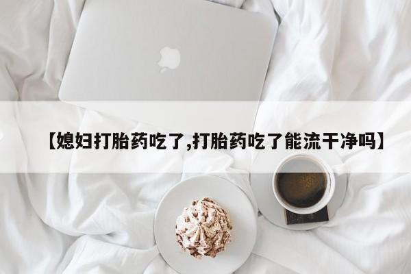私下卖打胎药的联系方式，【媳妇打胎药吃了,打胎药吃了能流干净吗】