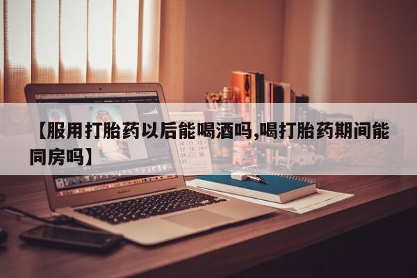 私下卖打胎药的联系方式，【服用打胎药以后能喝酒吗,喝打胎药期间能同房吗】