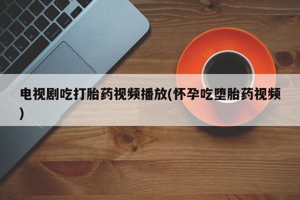 私下卖打胎药的联系方式，电视剧吃打胎药视频播放(怀孕吃堕胎药视频)