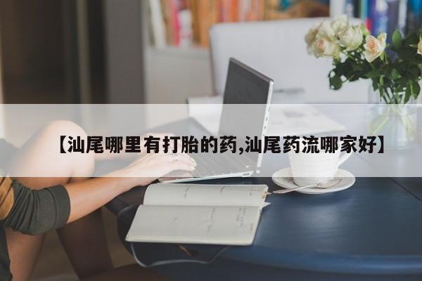 私下卖打胎药的联系方式，【汕尾哪里有打胎的药,汕尾药流哪家好】