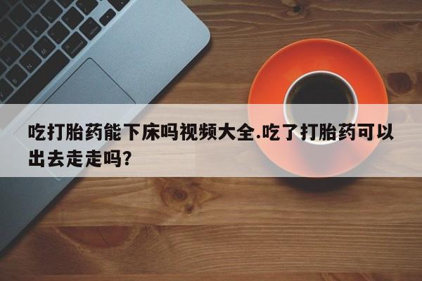 私下卖打胎药的联系方式，吃打胎药能下床吗视频大全.吃了打胎药可以出去走走吗？