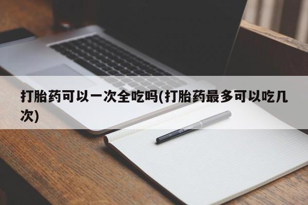 私下卖打胎药的联系方式，打胎药可以一次全吃吗(打胎药最多可以吃几次)
