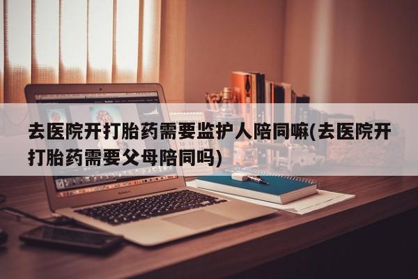 私下卖打胎药的联系方式，去医院开打胎药需要监护人陪同嘛(去医院开打胎药需要父母陪同吗)