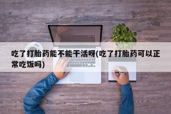 私下卖打胎药的联系方式，吃了打胎药能不能干活呀(吃了打胎药可以正常吃饭吗)