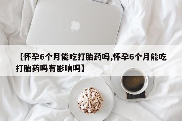 私下卖打胎药的联系方式，【怀孕6个月能吃打胎药吗,怀孕6个月能吃打胎药吗有影响吗】