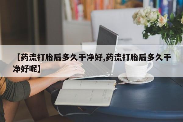 私下卖打胎药的联系方式，【药流打胎后多久干净好,药流打胎后多久干净好呢】