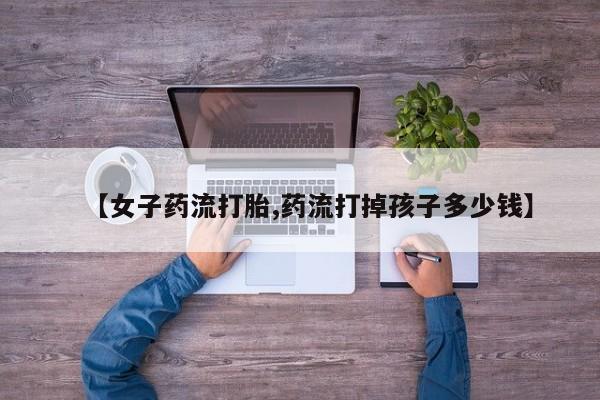 私下卖打胎药的联系方式，【女子药流打胎,药流打掉孩子多少钱】