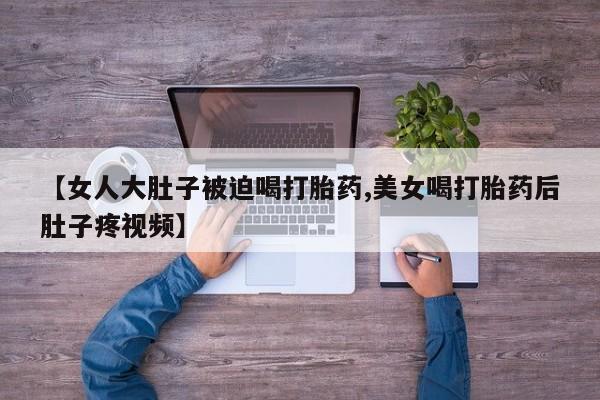 私下卖打胎药的联系方式，【女人大肚子被迫喝打胎药,美女喝打胎药后肚子疼视频】