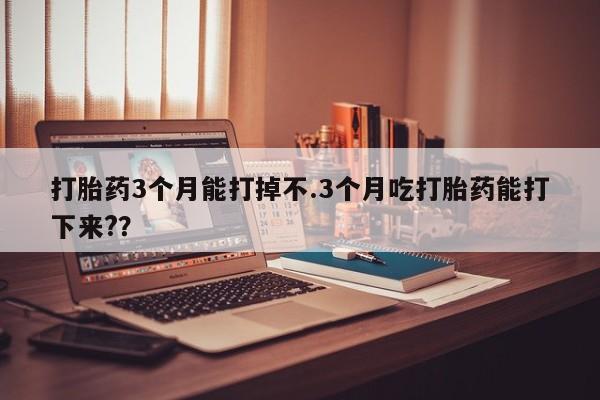 私下卖打胎药的联系方式，打胎药3个月能打掉不.3个月吃打胎药能打下来?？