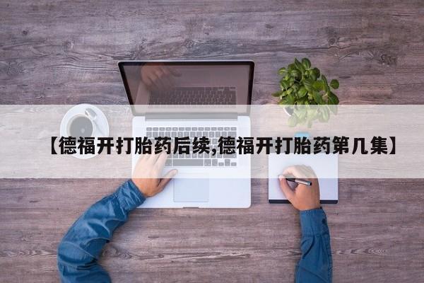 私下卖打胎药的联系方式,【德福开打胎药后续,德福开打胎药第几集】