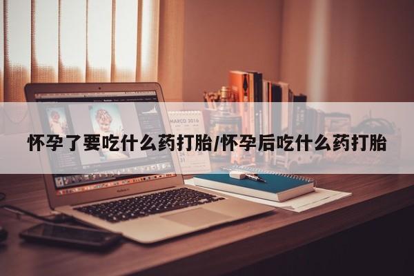 私下卖打胎药的联系方式，怀孕了要吃什么药打胎/怀孕后吃什么药打胎