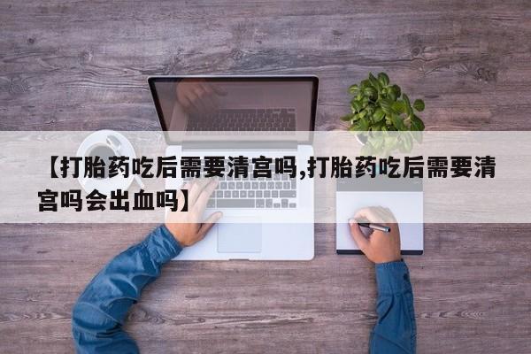 私下卖打胎药的联系方式，【打胎药吃后需要清宫吗,打胎药吃后需要清宫吗会出血吗】
