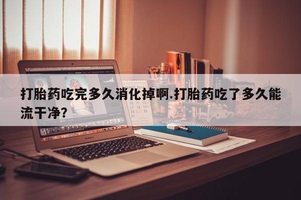 私下卖打胎药的联系方式，打胎药吃完多久消化掉啊.打胎药吃了多久能流干净？