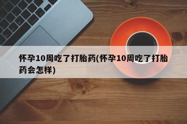 私下卖打胎药的联系方式，怀孕10周吃了打胎药(怀孕10周吃了打胎药会怎样)