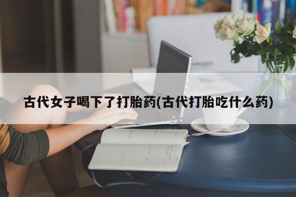 私下卖打胎药的联系方式，古代女子喝下了打胎药(古代打胎吃什么药)