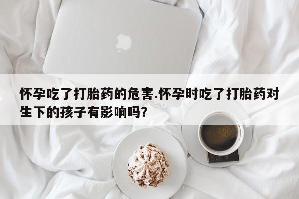 私下卖打胎药的联系方式，怀孕吃了打胎药的危害.怀孕时吃了打胎药对生下的孩子有影响吗？